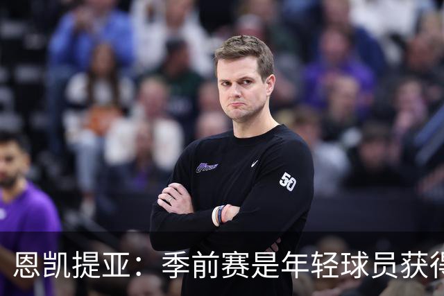 恩凯提亚：季前赛是年轻球员获得信任的机会